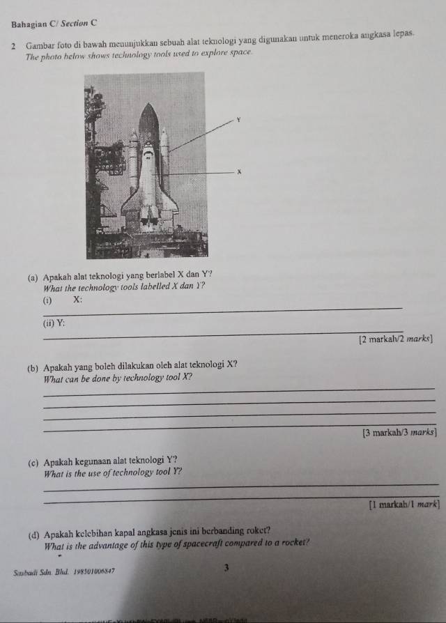 Bahagian C/ Section C 
2 Gambar foto di bawah menunjukkan sebuah alat teknologi yang digunakan untuk meneroka angkasa lepas. 
The photo below shows technology tools used to explore space. 
(a) Apakah alat teknologi yang berlabel X dan Y? 
What the technology tools labelled X dan Y? 
_ 
(i) X : 
_ 
(ii) Y : 
[2 markah/2 marks] 
(b) Apakah yang boleh dilakukan oleh alat teknologi X? 
_ 
What can be done by technology tool X? 
_ 
_ 
_ 
[3 markah/3 marks] 
(c) Apakah kegunaan alat teknologi Y? 
_ 
What is the use of technology tool Y? 
_ 
[l markah/1 mark] 
(d) Apakah kelebihan kapal angkasa jenis ini berbanding roket? 
What is the advantage of this type of spacecraft compared to a rocket? 
Sasbadi Sdn. Bld. 198501006847 3