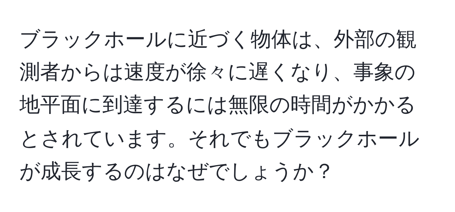 ブラックホールに近づく物体は、外部の観測者からは速度が徐々に遅くなり、事象の地平面に到達するには無限の時間がかかるとされています。それでもブラックホールが成長するのはなぜでしょうか？