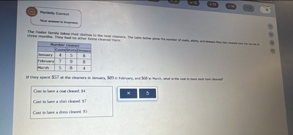 12
√13 7 14 n= 
Partially Correct
Your answer is incorrect.
three months. They had no other items cleaned there. The Foster family takes their clothes to the local cleaners. The table below gives the number of coats, shirts, and dresses they had cleaned over the course of
If they spent $57 at the cleaners in January, $89 in February, and $68 in March, what is the cost to have each item cleaned?
Cost to have a coat cleaned: $4
× 5
Cost to have a shirt cleaned: $7
Cost to have a dress cleaned: $5