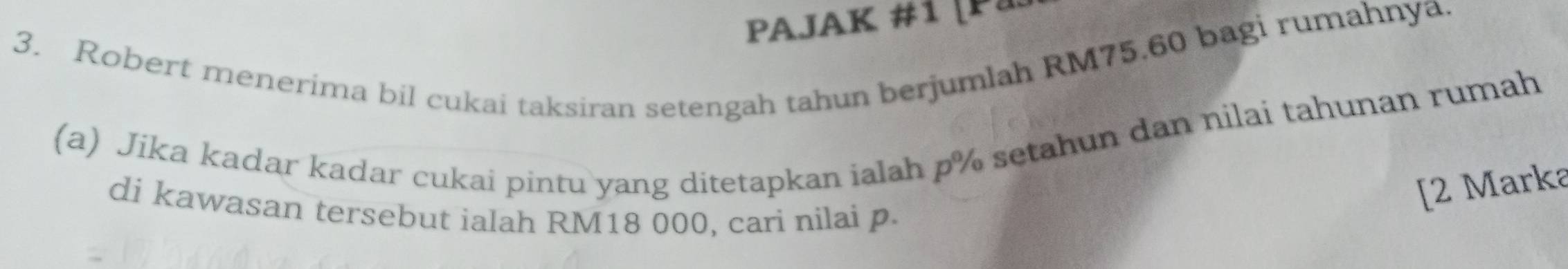 PAJAK #1 [Pa 
3. Robert menerima bil cukai taksiran setengah tahun berjumlah RM75.60 bagi rumahnya. 
(a) Jika kadar kadar cukai pintu yang ditetapkan ialah p% setahun dan nilai tahunan rumah 
di kawasan tersebut ialah RM18 000, cari nilai p. 
[2 Marka