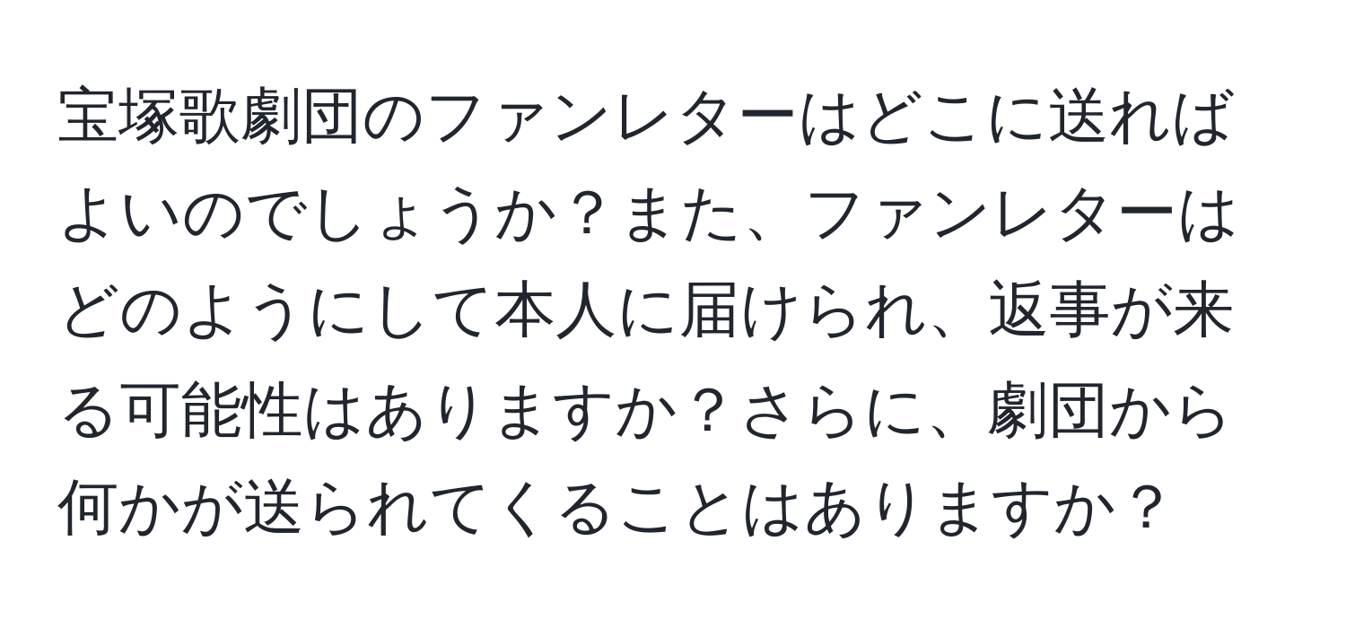 宝塚歌劇団のファンレターはどこに送ればよいのでしょうか？また、ファンレターはどのようにして本人に届けられ、返事が来る可能性はありますか？さらに、劇団から何かが送られてくることはありますか？