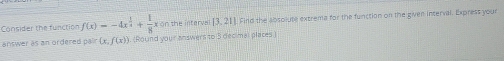 Consider the function f(x)=-4x^(frac 1)2+ 1/8 x on the interva [3.21] Find the absolute extrema for the function on the given interval. Express your 
answer as an ordered pair (x,f(x)) ). (Round your answers to 5 decimal places )