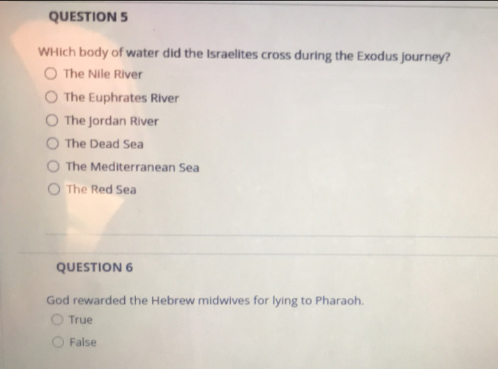 WHich body of water did the Israelites cross during the Exodus journey?
The Nile River
The Euphrates River
The jordan River
The Dead Sea
The Mediterranean Sea
The Red Sea
QUESTION 6
God rewarded the Hebrew midwives for lying to Pharaoh.
True
False