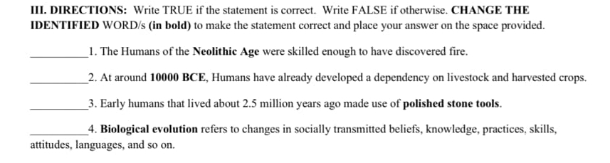 DIRECTIONS: Write TRUE if the statement is correct. Write FALSE if otherwise. CHANGE THE 
IDENTIFIED WORD/s (in bold) to make the statement correct and place your answer on the space provided. 
_1. The Humans of the Neolithic Age were skilled enough to have discovered fire. 
_2. At around 10000 BCE, Humans have already developed a dependency on livestock and harvested crops. 
_3. Early humans that lived about 2.5 million years ago made use of polished stone tools. 
_4. Biological evolution refers to changes in socially transmitted beliefs, knowledge, practices, skills, 
attitudes, languages, and so on.