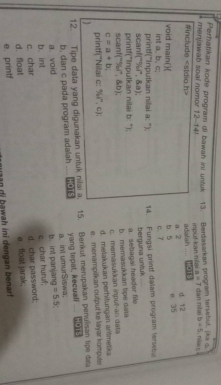 Perhatikan kode program di bawah ini untuk 13. Berdasarkan program tersebut, jika di
menjawab soal nomor 12-14!
input-kan nilai a=7 dan nilai b=5 nilai o
#include adalah .... HOTS
a. 2 d. 12
e. 35
void main() b. 5
int a, b, c; c. 7
printf("Inputkan nilai a: ");
14. Fungsi printf dalam program tersebut
scanf("% i", &a);
berguna untuk ....
printf("Inputkan nilai b: ");
a. sebagai header file
b. memasukkan tipe data
scanf("%i", &b);
c. memasukkan input-an data
c=a+b
d. melakukan perhitungan aritmetika
printf("Nilai c: %i", c);
e. menampilkan output ke layar komputer
12. Tipe data yang digunakan untuk nilai a, 15. Berikut merupakan penulisan tipe data
b, dan c pada program adalah .... HOTS yang tepat, kecuali .... HOTS
a.int umurSiswa;
a. void b. int panjang =5.5;
b. int
c. char c. char huruf;
d. char password;
d. float
e. float jarak;
e printf
awah ini dengan benar!