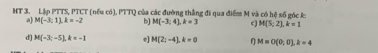 HT 3. Lập PTTS, PTCT (nếu có), PTTQ của các đường thằng đi qua điểm M và có hệ số góc k : 
a) M(-3;1), k=-2 b) M(-3;4), k=3 c) M(5;2), k=1
d) M(-3;-5), k=-1 e) M(2;-4), k=0 f) Mequiv O(0;0), k=4