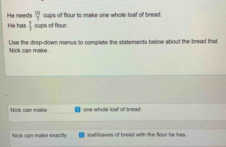 He needs  10/3  cups of flour to make one whole loaf of bread. 
He has  5/3  cups of flour. 
Use the drop-down menus to complete the statements below about the bread that 
Nick can make. 
Nick can make one whole loaf of bread. 
Nick can make exactly loaf/loaves of bread with the flour he has.