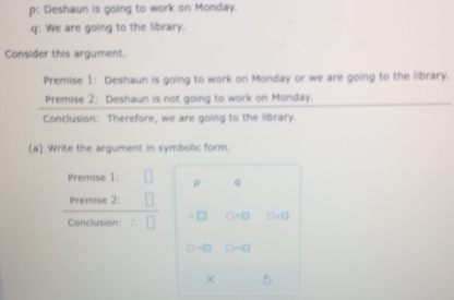 p: Deshaun is going to work on Monday. 
q: We are going to the library. 
Consider this argument. 
Premise 1: Deshaun is going to work on Monday or we are going to the library. 
Premise 2: Deshaun is not going to work on Monday. 
Conclusion: Therefore, we are going to the library. 
(a) Write the argument in symbolic form. 
Premise 1: ρ q 
Premise 2: 
Conclusion: -□ □ +□ □ +□
□ -□ D-□
×