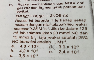 Reaksi pembentukan gas NOBr dari
gas NO dan Br_2 mengikuti persamaan
berikut.
2NO(g)+Br_2(g)to 2NOBr(g)
Reaksi ini berorde 1 terhadap setiap
reaktan dengan nilai tetapan Iaju reaksi
sebesar 0,25M^(-1)s^(-1). Jika ke dalam 125
mL labu dimasukkan 20 mmol NO dan
15 mmol Br_2 , laju reaksi setelah 25%
NO bereaksi adalah Ms^(-1).
a. 4, 8* 10^(-3) d. 3,0* 10^(-3)
b. 4,2* 10^(-3) e, 2, 4* 10^(-3)
C. 3, 6* 10^(-3)