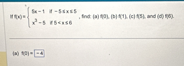 If f(x)=beginarrayl 5x-1if-5≤ x≤ 5 x^3-5if5 , find: (a) f(0) , (b) f(1) , (c) f(5) , and (d) f(6). 
(a) f(0)= -4