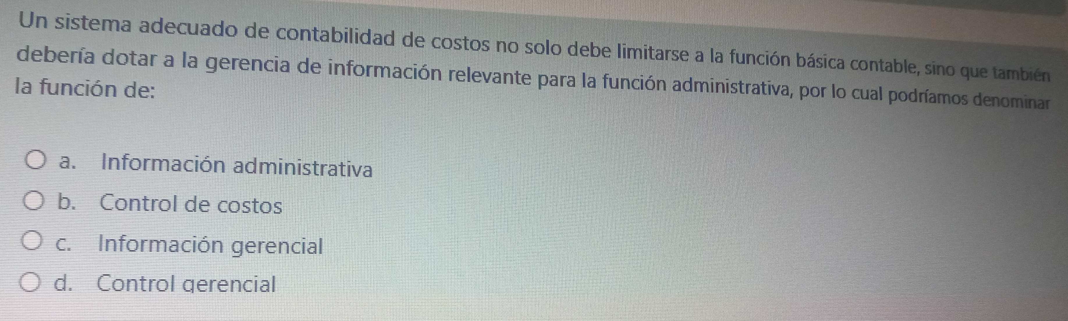 Un sistema adecuado de contabilidad de costos no solo debe limitarse a la función básica contable, sino que también
debería dotar a la gerencia de información relevante para la función administrativa, por lo cual podríamos denominar
la función de:
a. Información administrativa
b. Control de costos
c. Información gerencial
d. Control gerencial