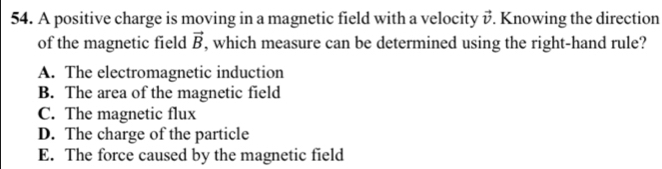 A positive charge is moving in a magnetic field with a velocity vector v Knowing the direction
of the magnetic field vector B , which measure can be determined using the right-hand rule?
A. The electromagnetic induction
B. The area of the magnetic field
C. The magnetic flux
D. The charge of the particle
E. The force caused by the magnetic field