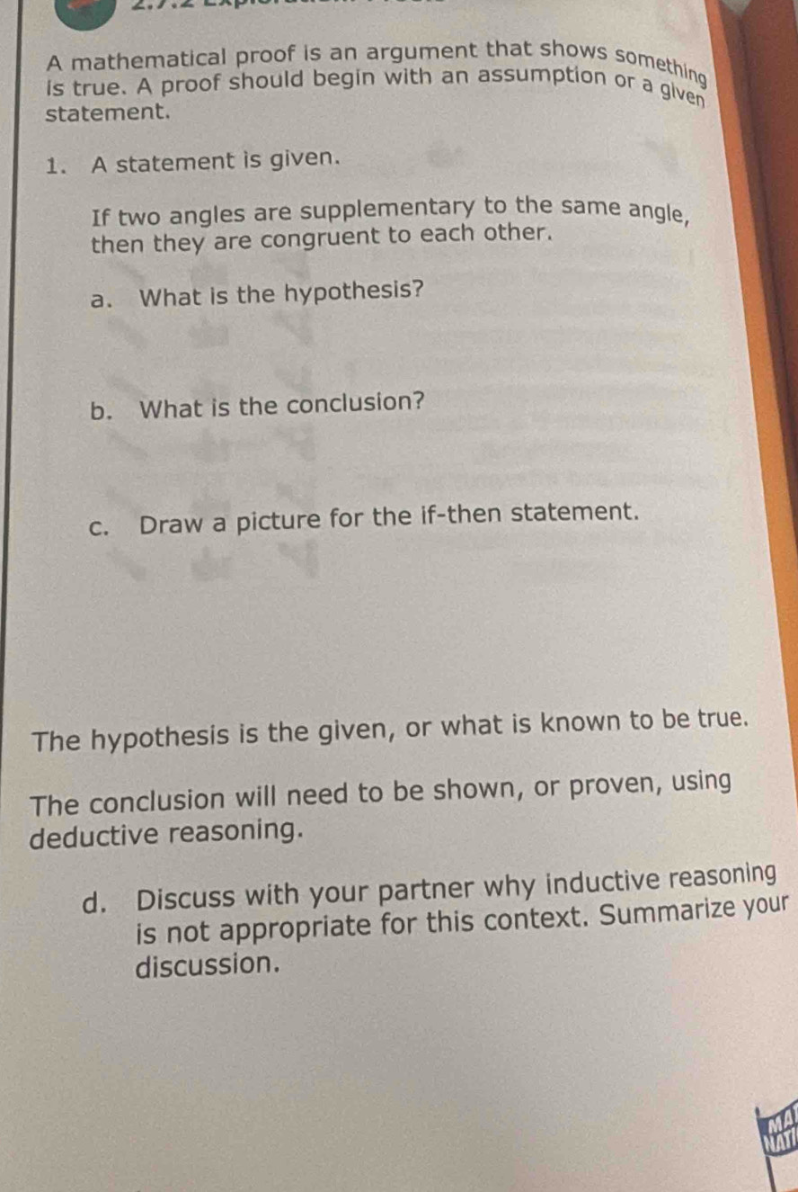 A mathematical proof is an argument that shows something 
is true. A proof should begin with an assumption or a given 
statement. 
1. A statement is given. 
If two angles are supplementary to the same angle, 
then they are congruent to each other. 
a. What is the hypothesis? 
b. What is the conclusion? 
c. Draw a picture for the if-then statement. 
The hypothesis is the given, or what is known to be true. 
The conclusion will need to be shown, or proven, using 
deductive reasoning. 
d. Discuss with your partner why inductive reasoning 
is not appropriate for this context. Summarize your 
discussion.