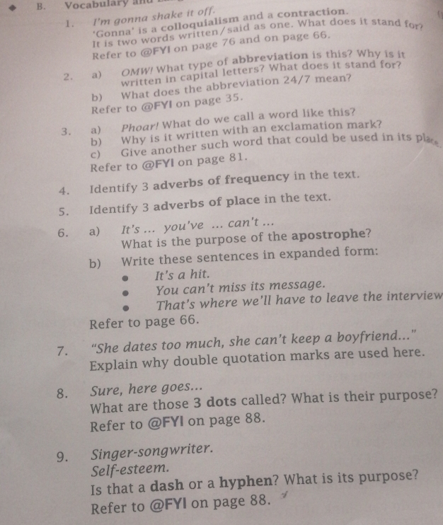 Vocabulary and 
1. I'm gonna shake it off. 
‘Gonna’ is a colloquialism and a contraction. 
It is two words written/said as one. What does it stand for 
Refer to @FYI on page 76 and on page 66. 
2. a) OMW! What type of abbreviation is this? Why is it 
written in capital letters? What does it stand for? 
b) What does the abbreviation 24/7 mean? 
Refer to @ FYI on page 35. 
3. _ a) Phoar! What do we call a word like this? 
b) Why is it written with an exclamation mark? 
c) Give another such word that could be used in its plae 
Refer to @FYI on page 81. 
4. Identify 3 adverbs of frequency in the text. 
5. Identify 3 adverbs of place in the text. 
6. a) It's ... you've ... can't ... 
What is the purpose of the apostrophe? 
b) Write these sentences in expanded form: 
It's a hit. 
You can't miss its message. 
That’s where we’ll have to leave the interview 
Refer to page 66. 
7. “She dates too much, she can’t keep a boyfriend...” 
Explain why double quotation marks are used here. 
8. Sure, here goes... 
What are those 3 dots called? What is their purpose? 
Refer to @FYI on page 88. 
9. Singer-songwriter. 
Self-esteem. 
Is that a dash or a hyphen? What is its purpose? 
Refer to @FYI on page 88.