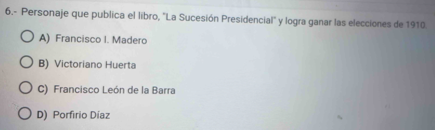 6.- Personaje que publica el libro, "La Sucesión Presidencial" y logra ganar las elecciones de 1910.
A) Francisco I. Madero
B) Victoriano Huerta
C) Francisco León de la Barra
D) Porfirio Díaz