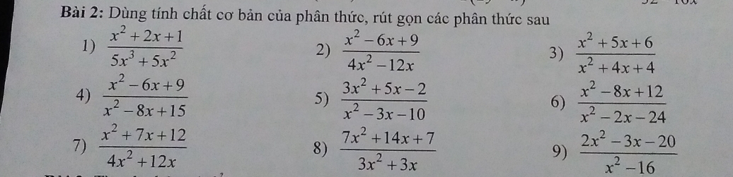 Dùng tính chất cơ bản của phân thức, rút gọn các phân thức sau 
1)  (x^2+2x+1)/5x^3+5x^2   (x^2-6x+9)/4x^2-12x  3)  (x^2+5x+6)/x^2+4x+4 
2) 
4)  (x^2-6x+9)/x^2-8x+15   (3x^2+5x-2)/x^2-3x-10  6)  (x^2-8x+12)/x^2-2x-24 
5) 
7)  (x^2+7x+12)/4x^2+12x  8)  (7x^2+14x+7)/3x^2+3x  9)  (2x^2-3x-20)/x^2-16 