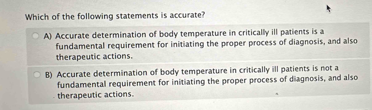 Which of the following statements is accurate?
A) Accurate determination of body temperature in critically ill patients is a
fundamental requirement for initiating the proper process of diagnosis, and also
therapeutic actions.
B) Accurate determination of body temperature in critically ill patients is not a
fundamental requirement for initiating the proper process of diagnosis, and also
therapeutic actions.