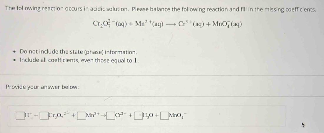 The following reaction occurs in acidic solution. Please balance the following reaction and fill in the missing coefficients.
Cr_2O_7^((2-)(aq)+Mn^2+)(aq)to Cr^(3+)(aq)+MnO_4^(-(aq)
Do not include the state (phase) information. 
Include all coefficients, even those equal to 1. 
Provide your answer below:
□ H^+)+□ Cr_2O_7^((2-)+□ Mn^2+)to □ Cr^(3+)+□ H_2O+□ MnO_4^-