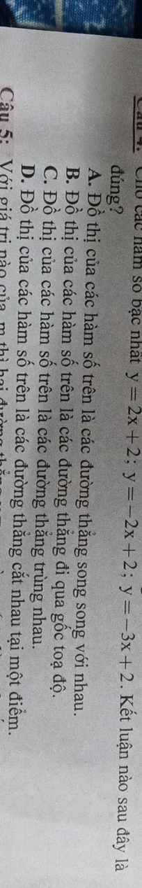 Chó các năm số bạc nhất y=2x+2; y=-2x+2; y=-3x+2. Kết luận nào sau đây là
đúng?
A. Đồ thị của các hàm số trên là các đường thẳng song song với nhau.
B. Đồ thị của các hàm số trên là các đường thắng đi qua gốc toạ độ.
C. Đồ thị của các hàm số trên là các đường thắng trùng nhau.
D. Đồ thị của các hàm số trên là các đường thẳng cắt nhau tại một điểm.
Câu 5: Với giá trị nào của, m thì họ