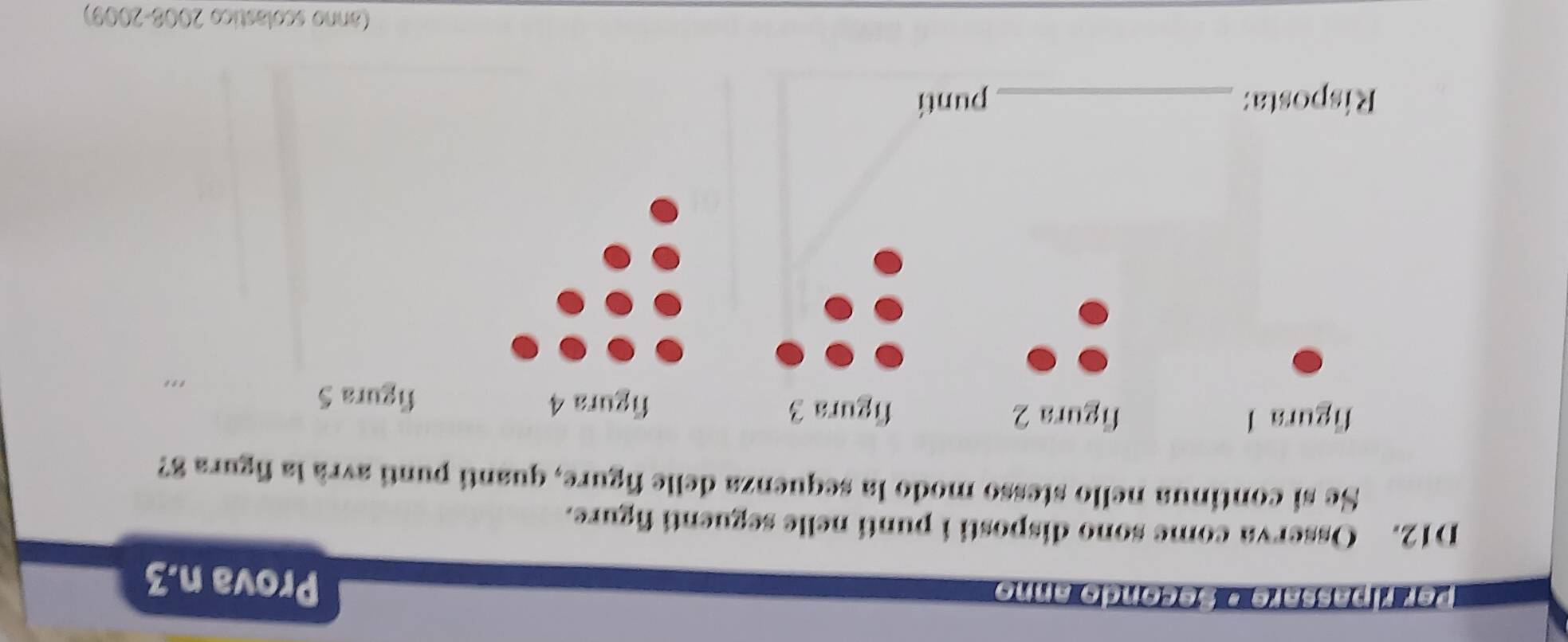 per ripassare * secondo anno 
Prova n.3 
D12. Osserva come sono disposti i punti nelle seguenti figure. 
Se si continua nello stesso modo la sequenza delle figure, quanti punti avrà la figura 8? 
figura l figura 2 figura 3 
figura 4 figura 5 
Risposta: _punti 
(anno scolástico 2008-2009)