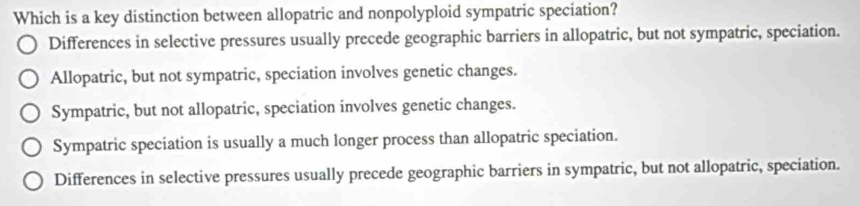 Which is a key distinction between allopatric and nonpolyploid sympatric speciation?
Differences in selective pressures usually precede geographic barriers in allopatric, but not sympatric, speciation.
Allopatric, but not sympatric, speciation involves genetic changes.
Sympatric, but not allopatric, speciation involves genetic changes.
Sympatric speciation is usually a much longer process than allopatric speciation.
Differences in selective pressures usually precede geographic barriers in sympatric, but not allopatric, speciation.