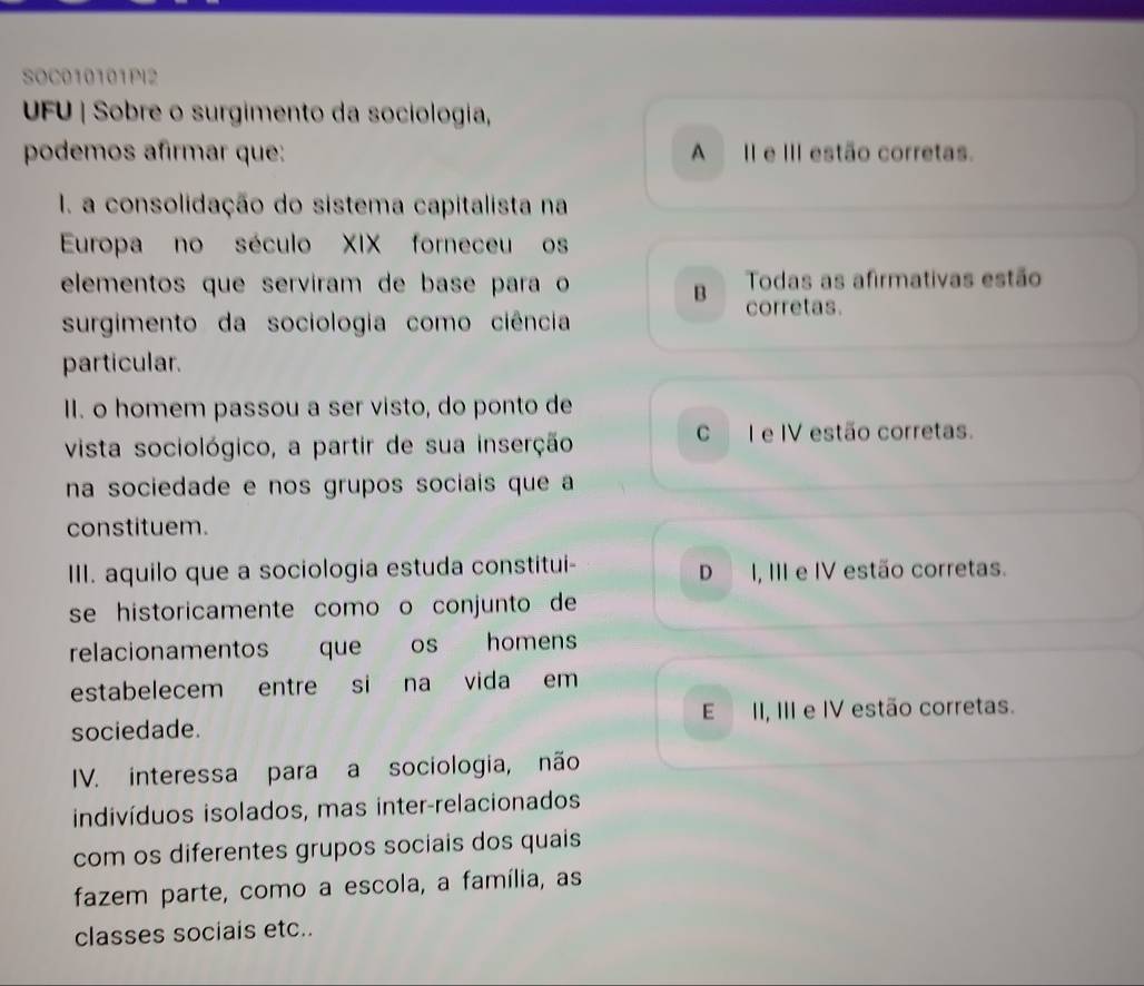 SOC010101PI2
UFU | Sobre o surgimento da sociologia,
podemos afirmar que: A II e III estão corretas.
I. a consolidação do sistema capitalista na
Europa no século XIX forneceu os
elementos que servíram de base para o Todas as afirmativas estão
B corretas.
surgimento da sociologia como ciência
particular.
II. o homem passou a ser visto, do ponto de
vista sociológico, a partir de sua inserção
C I e IV estão corretas.
na sociedade e nos grupos sociais que a
constituem.
III. aquilo que a sociologia estuda constitui- D I, III e IV estão corretas.
se historicamente como o conjunto de
relacionamentos que os homens
estabelecem entre si na vida em
sociedade. E II, III e IV estão corretas.
IV. interessa para a sociologia, não
indivíduos isolados, mas inter-relacionados
com os diferentes grupos sociais dos quais
fazem parte, como a escola, a família, as
classes sociais etc..