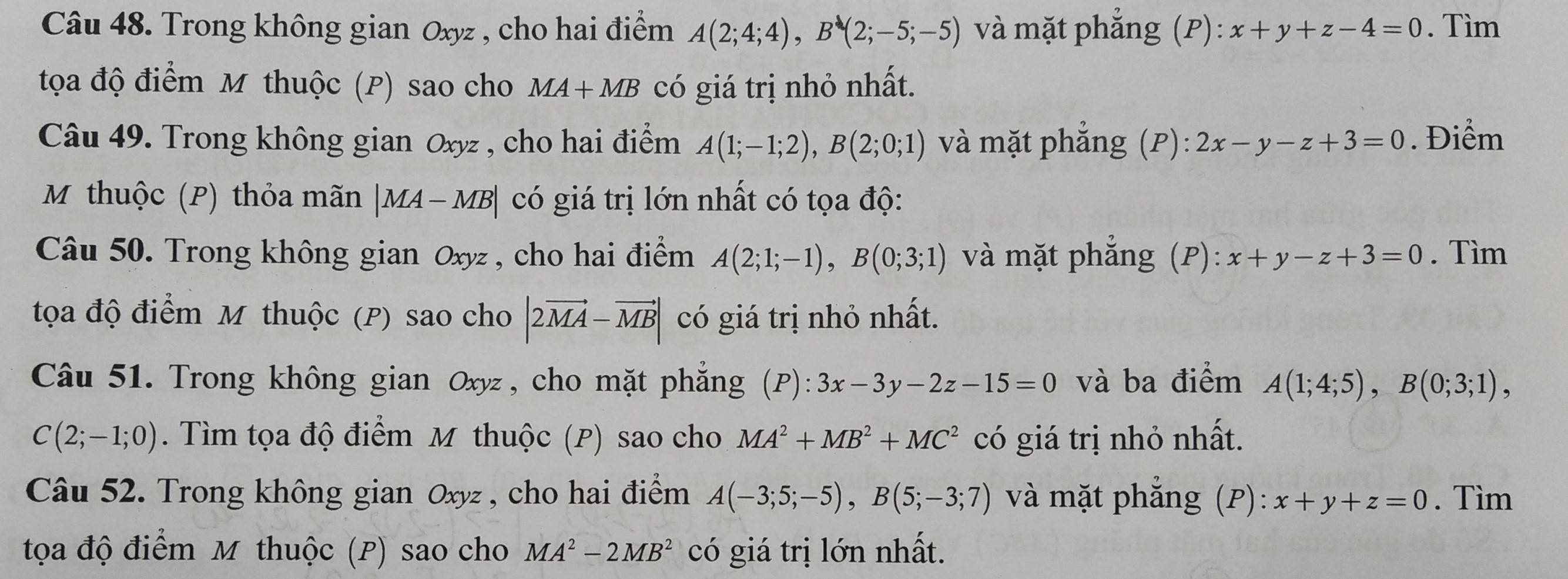 Trong không gian Oxyz , cho hai điểm A(2;4;4), B(2;-5;-5) và mặt phẳng ; (P) :x+y+z-4=0. Tìm 
tọa độ điểm M thuộc (P) sao cho MA+MB có giá trị nhỏ nhất. 
Câu 49. Trong không gian Oxyz , cho hai điểm A(1;-1;2), B(2;0;1) và mặt phẳng (P): 2x-y-z+3=0. Điểm 
M thuộc (P) thỏa mãn |MA-MB| có giá trị lớn nhất có tọa độ: 
Câu 50. Trong không gian ở Oxy^2 , cho hai điểm A(2;1;-1), B(0;3;1) và mặt phẳng (P): x+y-z+3=0. Tìm 
tọa độ điểm M thuộc (P) sao cho |2vector MA-vector MB| có giá trị nhỏ nhất. 
Câu 51. Trong không gian Oxyz , cho mặt phẳng (P):3x-3y-2z-15=0 và ba điểm A(1;4;5), B(0;3;1),
C(2;-1;0). Tìm tọa độ điểm M thuộc (P) sao cho MA^2+MB^2+MC^2 có giá trị nhỏ nhất. 
Câu 52. Trong không gian Oxyz , cho hai điểm A(-3;5;-5), B(5;-3;7) và mặt phẳng (P): x+y+z=0. Tìm 
tọa độ điểm M thuộc (P) sao cho MA^2-2MB^2 có giá trị lớn nhất.