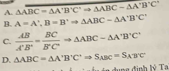 △ ABC=△ A'B'C'Rightarrow △ ABCsim △ A'B'C'
B. A=A^,, B=B^,Rightarrow △ ABC-△ A'B'C'
C.  AB/A'B' = BC/B'C' Rightarrow △ ABC-△ A'B'C'
D. △ ABC=△ A'B'C'Rightarrow S_ABC=S_A'B'C'
:∴ ind.mol đình lý Ta