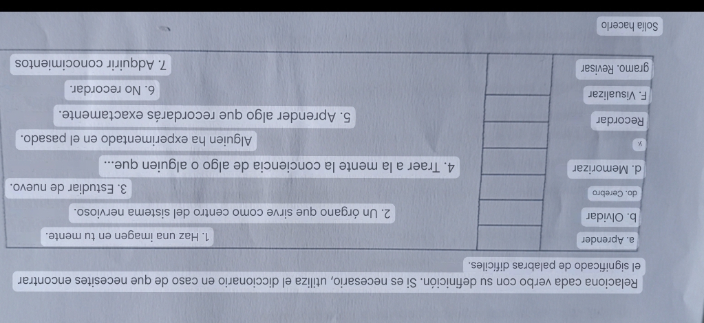 Relaciona cada verbo con su definición. Si es necesario, utiliza el diccionario en caso de que necesites encontrar 
el significado de palabras difíciles. 
a. Aprender 1. Haz una imagen en tu mente. 
b. Olvidar 2. Un órgano que sirve como centro del sistema nervioso. 
do. Cerebro 3. Estudiar de nuevo. 
d. Memorizar 4. Traer a la mente la conciencia de algo o alguien que... 
y. Alguien ha experimentado en el pasado. 
Recordar 5. Aprender algo que recordarás exactamente. 
F. Visualizar 6. No recordar. 
gramo. Revisar 7. Adquirir conocimientos 
Solía hacerlo