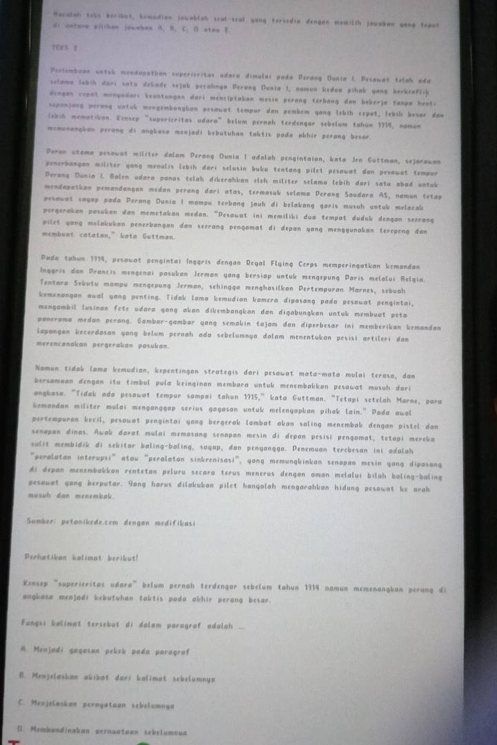 Rocalah toks beribut, kemudian jawablah scat-scal yung tersedie dengan memilch Jewaben gong tepar
di antere pililen jownban A. B. C. D atos F
TEE5 2
Perlsmbaan untub mendugatian superioritas udara dimulai pada Perang Uunia I, Pesawat telah ada
selamo lebih dari satu dekade sejuk pecahnya Perang Dunia I, namun kedua pihak yong berkenflik
dengan copat mongadari keuntungan dari menciptakan mesin perang terbang dan bekerja tanpa henti
sepanjong perang untuk mengembanglan pesowat tempor dan pembem yong lebih cepat, lebil besor dan
(ebih mematicon. Kensep “supericritas udara” belum pernah terdengar sebelum tahun 1914, nomun
memenangian perang di angkasa menjadi kebutuhan taktis pada akhir perang besor.
Peran utoma pesowat militer dalom Perang Dunia I adolah pengintaion, kata Jen Guttman, sejarawan
penerbangan militer gong menulis lebih dari selusin buku tentang pilet pesawat dan pesawat tempur
Perang Dunia I. Balen udara panas telah dikerahkan eleh militer selama lebih dari satu abad untuk
mendapatkan pemandangan medan perang dari atas, termosuk selama Perang Saudara AS, namun tetap
pesawat sayop pada Perang Dunia I mompu terbang jauh di belakang garis musuh untuk melacak
pergerakan pasukan dan memetakan medan. “Pesawat ini memiliki dua tempat duduk dengan seerang
pilet yang melakukan penerbangan dan secrang pengamat di depan yang menggunakan terepeng dan
membuat catatan,” kata Guttman.
Pado tahun 1919, pesawat pengintai Inggris dengan Reyal Flying Cerps memperingatkan kemandan
Inggris dan Prancis mengenai pasukan Jerman yang bersiap untuk mengepung Paris melalui Belgia.
Tentara Sekutu mampu mengepung Jerman, sehingga menghasilkan Pertempuran Marnes, sebuah
kemenongan awal yang penting. Tidak lamo kemudian kamera dipasang pada pesawat pengintai,
mengambil lusinan fete udara gang akan dikembangkan dan digabungkan untuk membuat peta
panerama medan perang. Gambar-gambar yang semakin tajam don diperbesar ini memberikan kemandan
iapangan kecerdasan yang belum pernah ada sebelumnya dolam menentukan pesisi artileri dan
merencanakan pergerakan pasukan.
Nomun tidak lama kemudian, kepentingan strategis dari pesawat mata-mata mulai terasa, dan
bersamaan dengan itu timbul pula keinginan membara untuk menembakkan pesawat musuh dari
angkosa. “Tidak ado pesawat tempur sampai tahun 1715,”kata Guttman. “Tetapi setelah Marne, para
kemandan militer mulai menganggap serius gagasan untuk melenyapkan pihak lain." Pada awal
pertempuran kecil, pesawat pengintai yang bergerak lambat akan saling menembak dengan pistel dan
senapan dinas. Awak darat mulai memasang senapon mesin di depan pesisi pengamat, tetapi mereka
sulit membidik di sekitor baling-baling, sayap, dan penyangga. Penemuan terebesan ini adalah
“peralatan interupsi” atou “perolatan sinkrenisasi”, yang memungkinkan senapan mesin yong dipasang
di depan menembakkan rentetan peluru secara terus menerus dengan aman melalui bilah baling-baling
pesawat gang herputar. Yang horus dilakukan pilct hanyalah mengarahkan hidung pesowat ke arah
musuh dan menembak.
Sumber: petanikede.com dengan mcdifikasi
Perhatikan kalimot berikut!
Kensep “superieritos udaro” belum pernah terdengar sebelum tahun 1914 namun memenangkan perang di
angkasa meajadi kebutuhan taktis pada akhir perang besar.
Fungsi kalimat tersebut di dalam paragraf adalah ...
A. Menjadi gagasun pekek pada poragraf
B. Menjelaskan akibot dari kalimat sebelumnya
C. Meojelaskan pernyataon sebelumnya
(). Membandinakan pernuataan sebelumnua