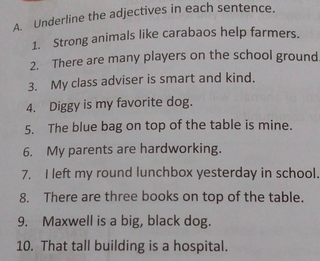 Underline the adjectives in each sentence. 
1. Strong animals like carabaos help farmers. 
2. There are many players on the school ground 
3. My class adviser is smart and kind. 
4. Diggy is my favorite dog. 
5. The blue bag on top of the table is mine. 
6. My parents are hardworking. 
7. I left my round lunchbox yesterday in school. 
8. There are three books on top of the table. 
9. Maxwell is a big, black dog. 
10. That tall building is a hospital.