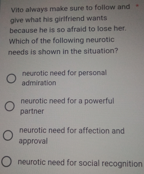 Vito always make sure to follow and *
give what his girlfriend wants
because he is so afraid to lose her.
Which of the following neurotic
needs is shown in the situation?
neurotic need for personal
admiration
neurotic need for a powerful
partner
neurotic need for affection and
approval
neurotic need for social recognition