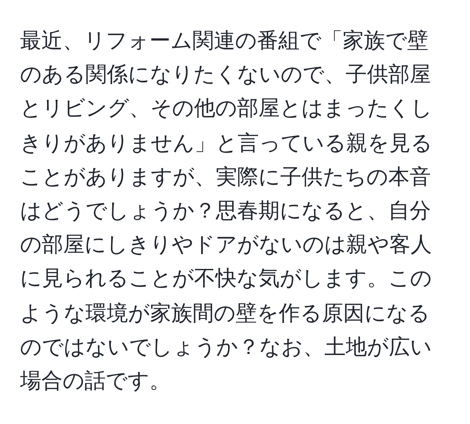 最近、リフォーム関連の番組で「家族で壁のある関係になりたくないので、子供部屋とリビング、その他の部屋とはまったくしきりがありません」と言っている親を見ることがありますが、実際に子供たちの本音はどうでしょうか？思春期になると、自分の部屋にしきりやドアがないのは親や客人に見られることが不快な気がします。このような環境が家族間の壁を作る原因になるのではないでしょうか？なお、土地が広い場合の話です。