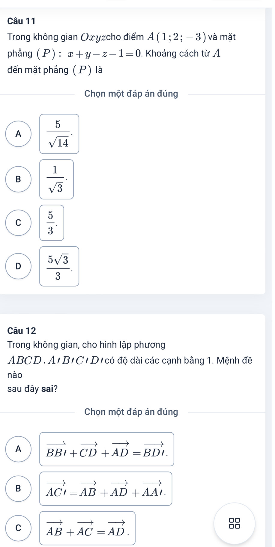 Trong không gian Oxyzcho điểm A(1;2;-3) và mặt
phẳng (P) : x+y-z-1=0. Khoảng cách từ A
đến mặt phẳng (P) là
Chọn một đáp án đúng
A  5/sqrt(14) .
B  1/sqrt(3) .
C  5/3 .
D  5sqrt(3)/3 . 
Câu 12
Trong không gian, cho hình lập phương
ABCD. A'B/C'D/có độ dài các cạnh bằng 1. Mệnh đề
nào
sau đây sai?
Chọn một đáp án đúng
A vector BBI+vector CD+vector AD=vector BDI.
B vector ACI=vector AB+vector AD+vector AAI.
C vector AB+vector AC=vector AD.
□□