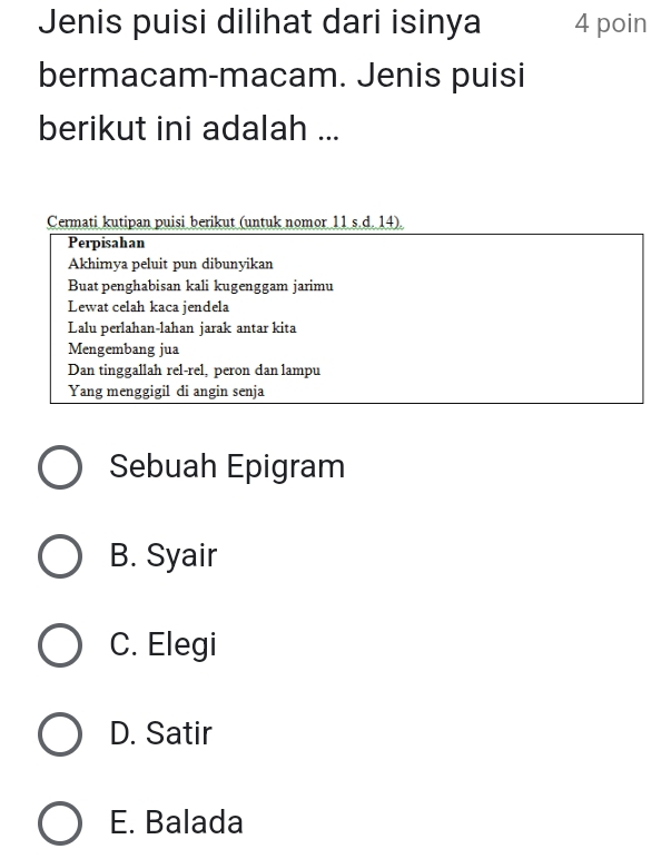 Jenis puisi dilihat dari isinya 4 poin
bermacam-macam. Jenis puisi
berikut ini adalah ...
Cermati kutipan puisi berikut (untuk nomor 11 s.d. 14).
Perpisahan
Akhimya peluit pun dibunyikan
Buat penghabisan kali kugenggam jarimu
Lewat celah kaca jendela
Lalu perlahan-lahan jarak antar kita
Mengembang jua
Dan tinggallah rel-rel, peron dan lampu
Yang menggigil di angin senja
Sebuah Epigram
B. Syair
C. Elegi
D. Satir
E. Balada