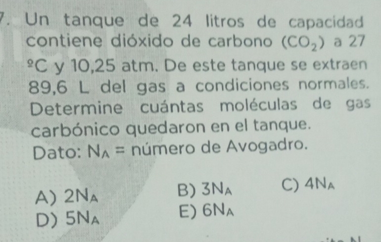 Un tanque de 24 litros de capacidad
contiene dióxido de carbono (CO_2) a 27^(_ circ)C y 10,25 atm. De este tanque se extraen
89,6 L del gas a condiciones normales.
Determine cuántas moléculas de gas
carbónico quedaron en el tanque.
Dato: N_A= número de Avogadro.
A) 2N_A
B) 3N_A C) 4N_A
D) 5N_A
E) 6N_A