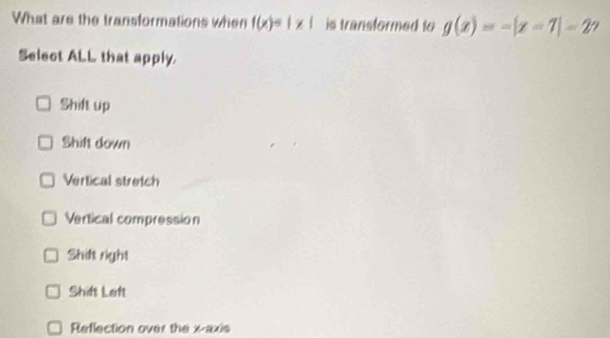 What are the transformations when f(x)=1* 1 is transformed to g(x)=-|x-7|=2 ?
Select ALL that apply.
Shift up
Shift down
Vertical stretch
Vertical compression
Shift right
Shift Left
Reflection over the x-axis