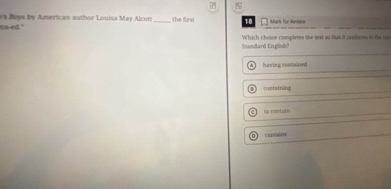 Boys by American author Louisa May Alcott _the first 18 Mark for Review
to-ed."
Which choice completes the text so that it conforms to the co
Standard English?
A having contained
B containing
to contain
contains