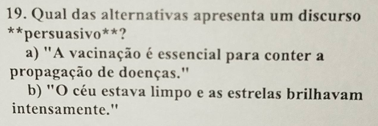 Qual das alternativas apresenta um discurso
**persuasivo**?
a) "A vacinação é essencial para conter a
propagação de doenças.''
b) "O céu estava limpo e as estrelas brilhavam
intensamente."