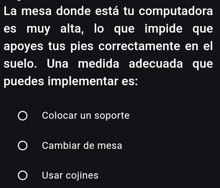 La mesa donde está tu computadora
es muy alta, lo que impide que
apoyes tus pies correctamente en el
suelo. Una medida adecuada que
puedes implementar es:
Colocar un soporte
Cambiar de mesa
Usar cojines