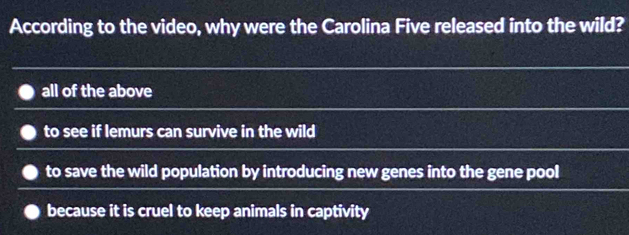 According to the video, why were the Carolina Five released into the wild?
all of the above
to see if lemurs can survive in the wild
to save the wild population by introducing new genes into the gene pool
because it is cruel to keep animals in captivity