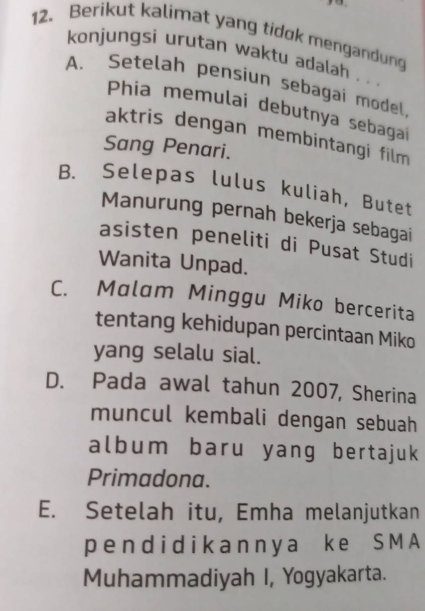 Berikut kalimat yang tidok mengandung
konjungsi urutan waktu adalah . . .
A. Setelah pensiun sebagai model,
Phia memulai debutnya sebagai
aktris dengan membintangi film 
Sang Penari.
B. Selepas lulus kuliah, Butet
Manurung pernah bekerja sebagai
asisten peneliti di Pusat Studi
Wanita Unpad.
C. Malam Minggu Miko bercerita
tentang kehidupan percintaan Miko
yang selalu sial.
D. Pada awal tahun 2007, Sherina
muncul kembali dengan sebuah
album baru yang bertajuk
Primadona.
E. Setelah itu, Emha melanjutkan
p end i d ik an ny a ke S M A
Muhammadiyah I, Yogyakarta.