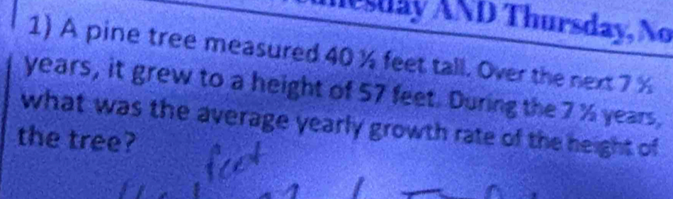 Asday AND Thursday, No 
1) A pine tree measured 40 % feet tall. Over the next 7 %
years, it grew to a height of 57 feet. During the 7 % years, 
what was the average yearly growth rate of the height of 
the tree?