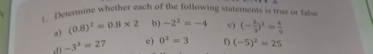 Determine whether each of the following statements is true or false 
a) (0.8)^2=0.8* 2 b) -2^2=-4 c) (- 2/3 )^2= 4/9 
d) -3^3=27 e) 0^3=3 f) (-5)^2=25