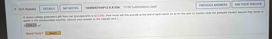 DETAILS MY NOTES HARMATHAP12 6.R.034. 1/100 Submissions Used PREVIOUS ANSWERS ASK YOUR TEACHER 
A recent college graduate's gift from her grandparents is $23,000. How much will this provide at the end of each month (in $) for the next 12 months while the graduate travels? Assume that money is 
worth 5.4% compounded monthly. (Round your answer to the nearest cent.)
$ 1926.12
Need Help? Raad it