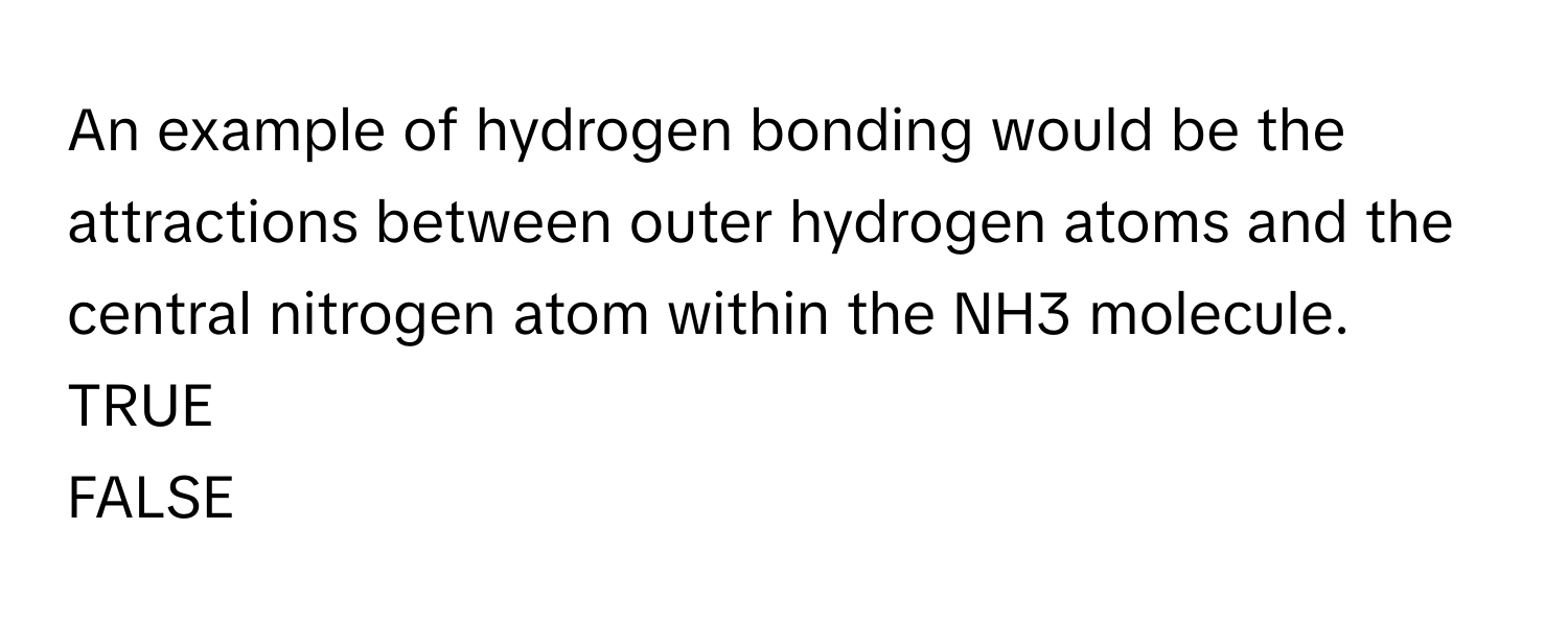 An example of hydrogen bonding would be the attractions between outer hydrogen atoms and the central nitrogen atom within the NH3 molecule.  TRUE
FALSE