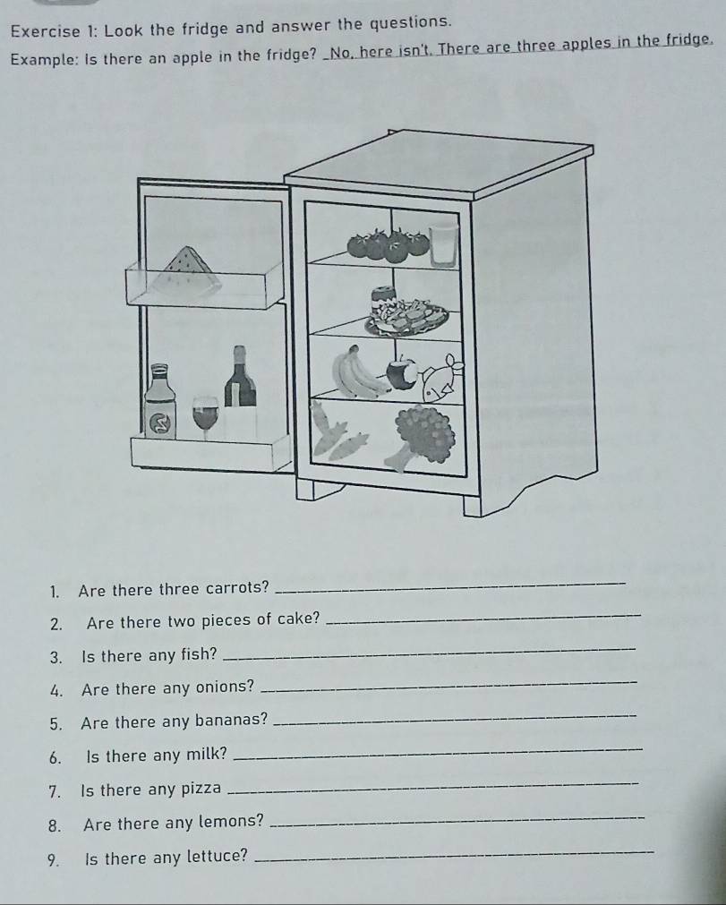 Look the fridge and answer the questions. 
Example: Is there an apple in the fridge? _No, here isn't. There are three apples in the fridge, 
1. Are there three carrots? 
_ 
2. Are there two pieces of cake? 
_ 
3. Is there any fish? 
_ 
4. Are there any onions? 
_ 
5. Are there any bananas? 
_ 
6. Is there any milk? 
_ 
7. Is there any pizza 
_ 
8. Are there any lemons? 
_ 
9. Is there any lettuce? 
_