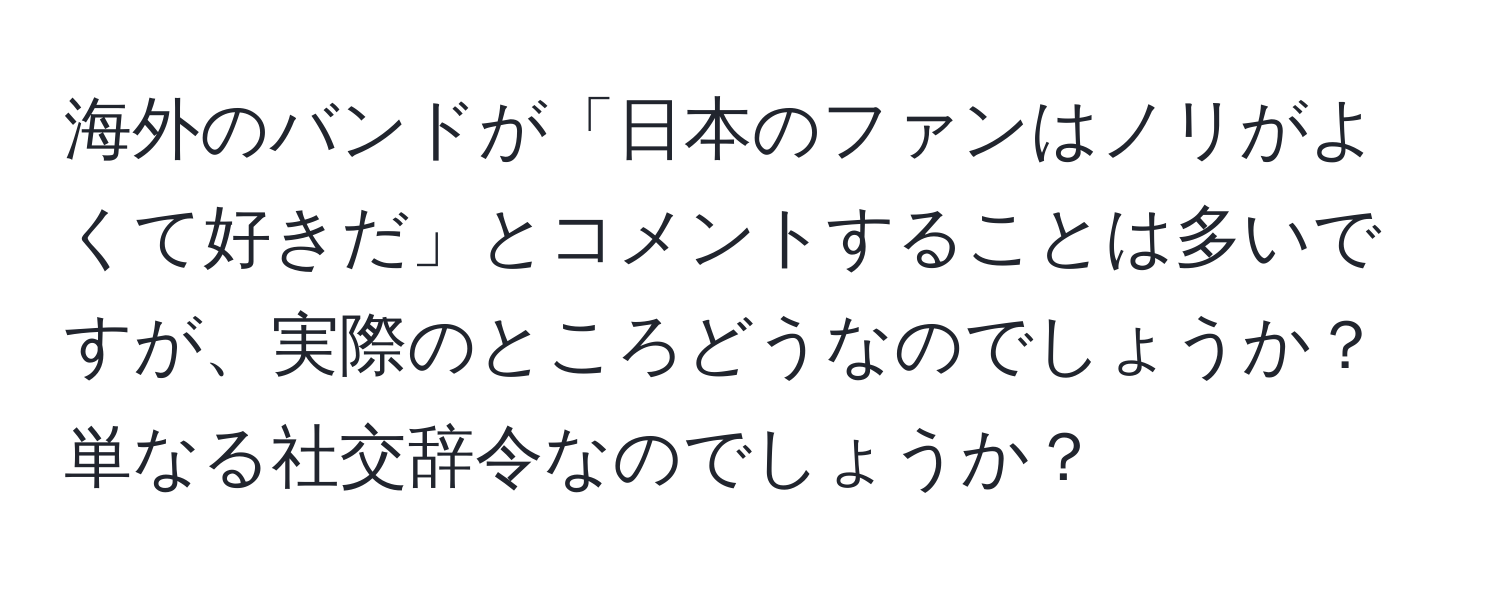 海外のバンドが「日本のファンはノリがよくて好きだ」とコメントすることは多いですが、実際のところどうなのでしょうか？単なる社交辞令なのでしょうか？