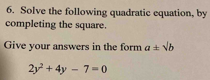 Solve the following quadratic equation, by 
completing the square. 
Give your answers in the form a± sqrt(b)
2y^2+4y-7=0