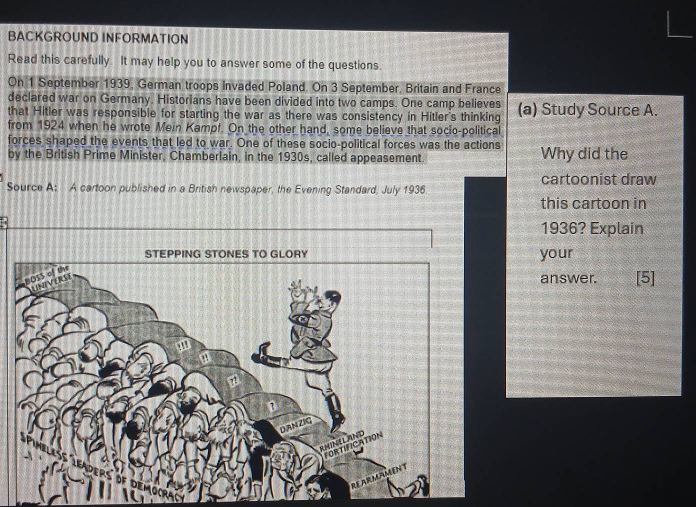 BACKGROUND INFORMATION 
Read this carefully. It may help you to answer some of the questions. 
On 1 September 1939, German troops invaded Poland. On 3 September, Britain and France 
declared war on Germany. Historians have been divided into two camps. One camp believes 
that Hitler was responsible for starting the war as there was consistency in Hitler's thinking (a) Study Source A. 
from 1924 when he wrote Mein Kampf. On the other hand, some believe that socio-political 
forces shaped the events that led to war. One of these socio-political forces was the actions 
by the British Prime Minister, Chamberlain, in the 1930s, called appeasement. Why did the 
cartoonist draw 
Source A: A cartoon published in a British newspaper, the Evening Standard, July 1936 
this cartoon in 
1936? Explain 
your 
answer. [5]